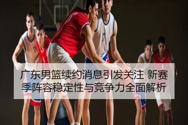 广东男篮续约消息引发关注 新赛季阵容稳定性与竞争力全面解析