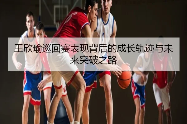 王欣瑜巡回赛表现背后的成长轨迹与未来突破之路