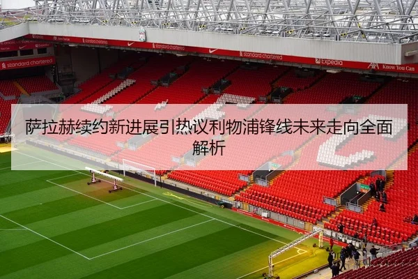 萨拉赫续约新进展引热议利物浦锋线未来走向全面解析