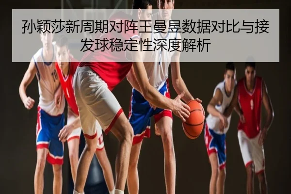 孙颖莎新周期对阵王曼昱数据对比与接发球稳定性深度解析