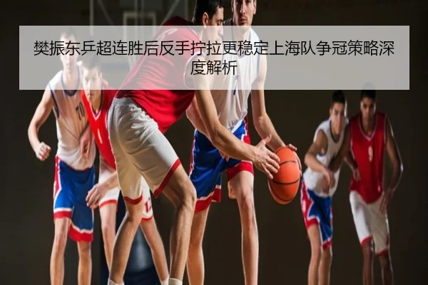 樊振东乒超连胜后反手拧拉更稳定上海队争冠策略深度解析