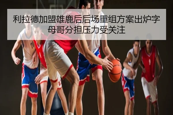 利拉德加盟雄鹿后后场重组方案出炉字母哥分担压力受关注