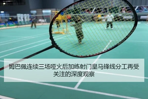姆巴佩连续三场哑火后加练射门皇马锋线分工再受关注的深度观察