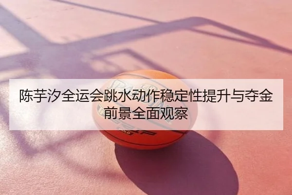 陈芋汐全运会跳水动作稳定性提升与夺金前景全面观察