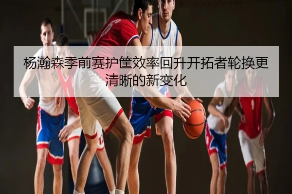 杨瀚森季前赛护筐效率回升开拓者轮换更清晰的新变化