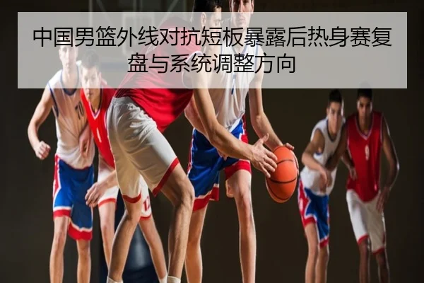 中国男篮外线对抗短板暴露后热身赛复盘与系统调整方向